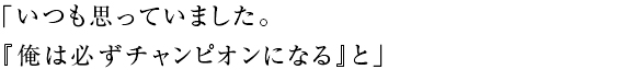 「いつも思っていました。 『俺は必ずチャンピオンになる』と」