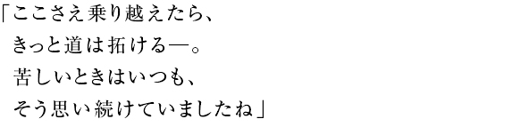 「ここさえ乗り越えたら、 きっと道は拓ける──。 苦しいときはいつも、 そう思い続けていましたね」