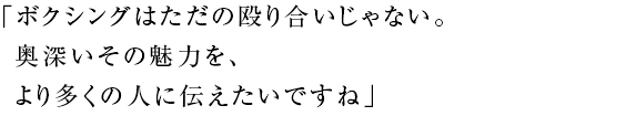 「ボクシングはただの殴り合いじゃない。 奥深いその魅力を、 より多くの人に伝えたいですね」