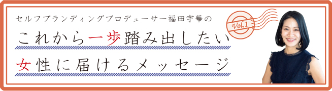 セルフブランディングプロデューサー福田宇華のこれから一歩踏み出したい 女性に届けるメッセージVol.1