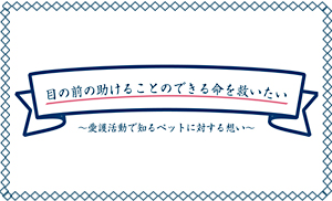 目の前の助けることのできる命を救いたい ～愛護活動で知るペットに対する想い～