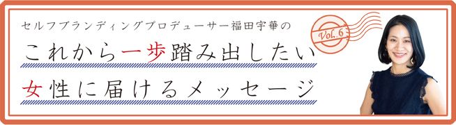 セルフブランディングプロデューサー福田宇華のこれから一歩踏み出したい 女性に届けるメッセージVol.6