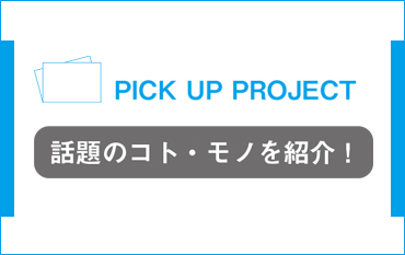 PICK UP PROJECT 話題のコト・モノを紹介！